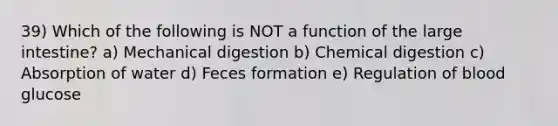 39) Which of the following is NOT a function of the large intestine? a) Mechanical digestion b) Chemical digestion c) Absorption of water d) Feces formation e) Regulation of blood glucose