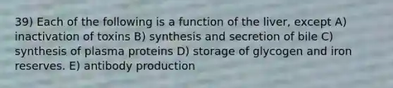 39) Each of the following is a function of the liver, except A) inactivation of toxins B) synthesis and secretion of bile C) synthesis of plasma proteins D) storage of glycogen and iron reserves. E) antibody production