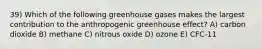 39) Which of the following greenhouse gases makes the largest contribution to the anthropogenic greenhouse effect? A) carbon dioxide B) methane C) nitrous oxide D) ozone E) CFC-11