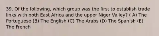 39. Of the following, which group was the first to establish trade links with both East Africa and the upper Niger Valley? ( A) The Portuguese (B) The English (C) The Arabs (D) The Spanish (E) The French