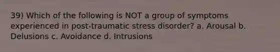 39) Which of the following is NOT a group of symptoms experienced in post-traumatic stress disorder? a. Arousal b. Delusions c. Avoidance d. Intrusions