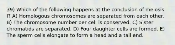 39) Which of the following happens at the conclusion of meiosis I? A) Homologous chromosomes are separated from each other. B) The chromosome number per cell is conserved. C) Sister chromatids are separated. D) Four daughter cells are formed. E) The sperm cells elongate to form a head and a tail end.