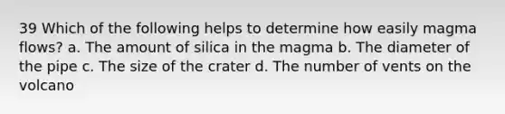 39 Which of the following helps to determine how easily magma flows? a. The amount of silica in the magma b. The diameter of the pipe c. The size of the crater d. The number of vents on the volcano