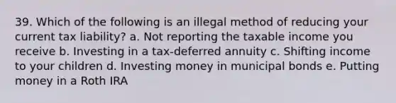 39. Which of the following is an illegal method of reducing your current tax liability? a. Not reporting the taxable income you receive b. Investing in a tax-deferred annuity c. Shifting income to your children d. Investing money in municipal bonds e. Putting money in a Roth IRA