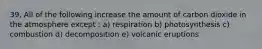 39. All of the following increase the amount of carbon dioxide in the atmosphere except : a) respiration b) photosynthesis c) combustion d) decomposition e) volcanic eruptions