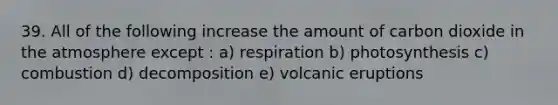 39. All of the following increase the amount of carbon dioxide in the atmosphere except : a) respiration b) photosynthesis c) combustion d) decomposition e) volcanic eruptions