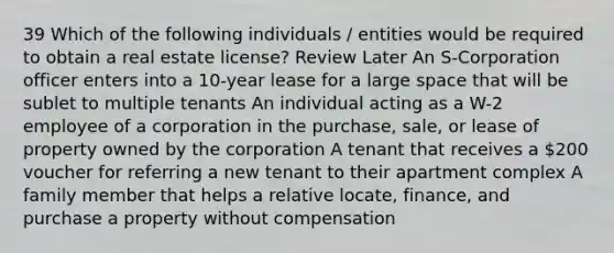 39 Which of the following individuals / entities would be required to obtain a real estate license? Review Later An S-Corporation officer enters into a 10-year lease for a large space that will be sublet to multiple tenants An individual acting as a W-2 employee of a corporation in the purchase, sale, or lease of property owned by the corporation A tenant that receives a 200 voucher for referring a new tenant to their apartment complex A family member that helps a relative locate, finance, and purchase a property without compensation