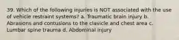 39. Which of the following injuries is NOT associated with the use of vehicle restraint systems? a. Traumatic brain injury b. Abrasions and contusions to the clavicle and chest area c. Lumbar spine trauma d. Abdominal injury