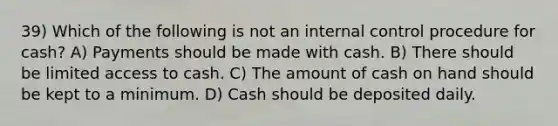 39) Which of the following is not an internal control procedure for cash? A) Payments should be made with cash. B) There should be limited access to cash. C) The amount of cash on hand should be kept to a minimum. D) Cash should be deposited daily.