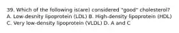 39. Which of the following is(are) considered "good" cholesterol? A. Low-desnity lipoprotein (LDL) B. High-density lipoprotein (HDL) C. Very low-density lipoprotein (VLDL) D. A and C