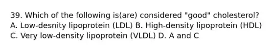 39. Which of the following is(are) considered "good" cholesterol? A. Low-desnity lipoprotein (LDL) B. High-density lipoprotein (HDL) C. Very low-density lipoprotein (VLDL) D. A and C