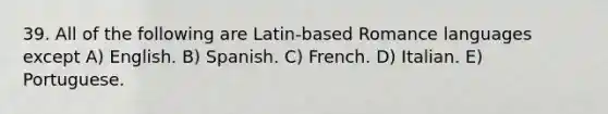 39. All of the following are Latin-based Romance languages except A) English. B) Spanish. C) French. D) Italian. E) Portuguese.