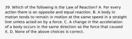 39. Which of the following is the Law of Reaction? A. For every action there is an opposite and equal reaction. B. A body in motion tends to remain in motion at the same speed in a straight line unless acted on by a force. C. A change in the acceleration of a body occurs in the same direction as the force that caused it. D. None of the above choices is correct.