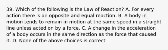 39. Which of the following is the Law of Reaction? A. For every action there is an opposite and equal reaction. B. A body in motion tends to remain in motion at the same speed in a straight line unless acted on by a force. C. A change in the acceleration of a body occurs in the same direction as the force that caused it. D. None of the above choices is correct.