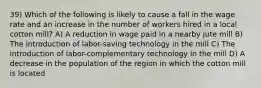 39) Which of the following is likely to cause a fall in the wage rate and an increase in the number of workers hired in a local cotton mill? A) A reduction in wage paid in a nearby jute mill B) The introduction of labor-saving technology in the mill C) The introduction of labor-complementary technology in the mill D) A decrease in the population of the region in which the cotton mill is located