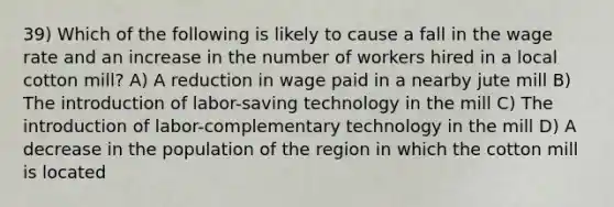 39) Which of the following is likely to cause a fall in the wage rate and an increase in the number of workers hired in a local cotton mill? A) A reduction in wage paid in a nearby jute mill B) The introduction of labor-saving technology in the mill C) The introduction of labor-complementary technology in the mill D) A decrease in the population of the region in which the cotton mill is located