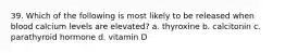 39. Which of the following is most likely to be released when blood calcium levels are elevated? a. thyroxine b. calcitonin c. parathyroid hormone d. vitamin D