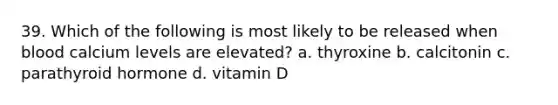 39. Which of the following is most likely to be released when blood calcium levels are elevated? a. thyroxine b. calcitonin c. parathyroid hormone d. vitamin D