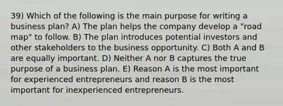 39) Which of the following is the main purpose for writing a business plan? A) The plan helps the company develop a "road map" to follow. B) The plan introduces potential investors and other stakeholders to the business opportunity. C) Both A and B are equally important. D) Neither A nor B captures the true purpose of a business plan. E) Reason A is the most important for experienced entrepreneurs and reason B is the most important for inexperienced entrepreneurs.