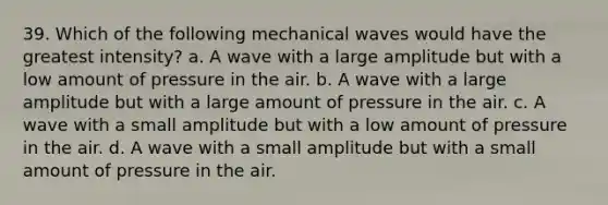 39. Which of the following mechanical waves would have the greatest intensity? a. A wave with a large amplitude but with a low amount of pressure in the air. b. A wave with a large amplitude but with a large amount of pressure in the air. c. A wave with a small amplitude but with a low amount of pressure in the air. d. A wave with a small amplitude but with a small amount of pressure in the air.