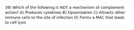 39) Which of the following is NOT a mechanism of complement action? A) Produces cytokines B) Opsonization C) Attracts other immune cells to the site of infection D) Forms a MAC that leads to cell lysis