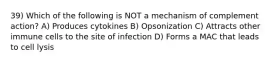 39) Which of the following is NOT a mechanism of complement action? A) Produces cytokines B) Opsonization C) Attracts other immune cells to the site of infection D) Forms a MAC that leads to cell lysis