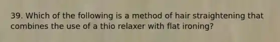 39. Which of the following is a method of hair straightening that combines the use of a thio relaxer with flat ironing?