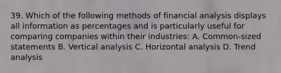 39. Which of the following methods of financial analysis displays all information as percentages and is particularly useful for comparing companies within their industries: A. Common-sized statements B. Vertical analysis C. Horizontal analysis D. Trend analysis