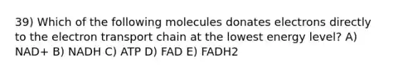 39) Which of the following molecules donates electrons directly to <a href='https://www.questionai.com/knowledge/k57oGBr0HP-the-electron-transport-chain' class='anchor-knowledge'>the electron transport chain</a> at the lowest energy level? A) NAD+ B) NADH C) ATP D) FAD E) FADH2