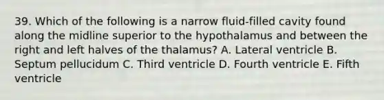 39. Which of the following is a narrow fluid-filled cavity found along the midline superior to the hypothalamus and between the right and left halves of the thalamus? A. Lateral ventricle B. Septum pellucidum C. Third ventricle D. Fourth ventricle E. Fifth ventricle