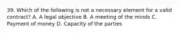 39. Which of the following is not a necessary element for a valid contract? A. A legal objective B. A meeting of the minds C. Payment of money D. Capacity of the parties