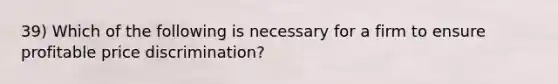 39) Which of the following is necessary for a firm to ensure profitable price discrimination?