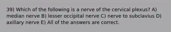 39) Which of the following is a nerve of the cervical plexus? A) median nerve B) lesser occipital nerve C) nerve to subclavius D) axillary nerve E) All of the answers are correct.