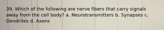 39. Which of the following are nerve fibers that carry signals away from the cell body? a. Neurotransmitters b. Synapses c. Dendrites d. Axons