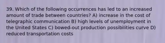 39. Which of the following occurrences has led to an increased amount of trade between countries? A) increase in the cost of telegraphic communication B) high levels of unemployment in the United States C) bowed-out production possibilities curve D) reduced transportation costs