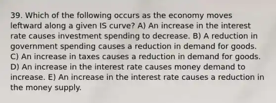 39. Which of the following occurs as the economy moves leftward along a given IS​ curve? A) An increase in the interest rate causes investment spending to decrease. B) A reduction in government spending causes a reduction in demand for goods. C) An increase in taxes causes a reduction in demand for goods. D) An increase in the interest rate causes money demand to increase. E) An increase in the interest rate causes a reduction in the money supply.