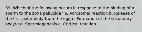 39. Which of the following occurs in response to the binding of a sperm to the zona pellucida? a. Acrosomal reaction b. Release of the first polar body from the egg c. Formation of the secondary oocyte d. Spermiogenesis e. Cortical reaction