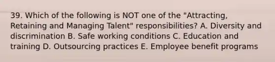 39. Which of the following is NOT one of the "Attracting, Retaining and Managing Talent" responsibilities? A. Diversity and discrimination B. Safe working conditions C. Education and training D. Outsourcing practices E. Employee benefit programs