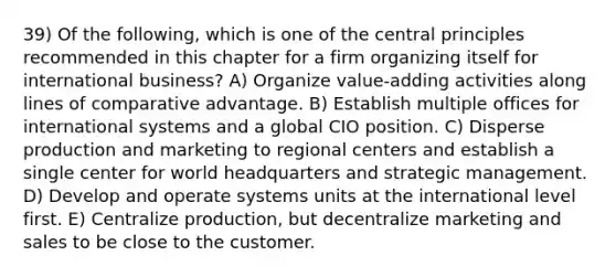 39) Of the following, which is one of the central principles recommended in this chapter for a firm organizing itself for international business? A) Organize value-adding activities along lines of comparative advantage. B) Establish multiple offices for international systems and a global CIO position. C) Disperse production and marketing to regional centers and establish a single center for world headquarters and strategic management. D) Develop and operate systems units at the international level first. E) Centralize production, but decentralize marketing and sales to be close to the customer.