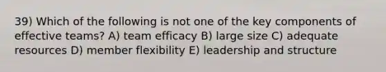 39) Which of the following is not one of the key components of effective teams? A) team efficacy B) large size C) adequate resources D) member flexibility E) leadership and structure