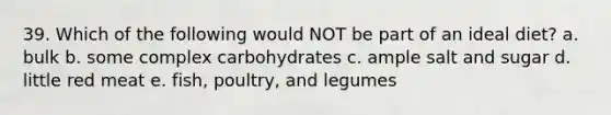 39. Which of the following would NOT be part of an ideal diet? a. bulk b. some complex carbohydrates c. ample salt and sugar d. little red meat e. fish, poultry, and legumes