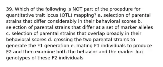 39. Which of the following is NOT part of the procedure for quantitative trait locus (QTL) mapping? a. selection of parental strains that differ considerably in their behavioral scores b. selection of parental strains that differ at a set of marker alleles c. selection of parental strains that overlap broadly in their behavioral scores d. crossing the two parental strains to generate the F1 generation e. mating F1 individuals to produce F2 and then examine both the behavior and the marker loci genotypes of these F2 individuals