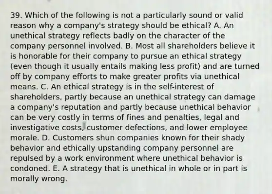 39. Which of the following is not a particularly sound or valid reason why a company's strategy should be ethical? A. An unethical strategy reflects badly on the character of the company personnel involved. B. Most all shareholders believe it is honorable for their company to pursue an ethical strategy (even though it usually entails making less profit) and are turned off by company efforts to make greater profits via unethical means. C. An ethical strategy is in the self-interest of shareholders, partly because an unethical strategy can damage a company's reputation and partly because unethical behavior can be very costly in terms of fines and penalties, legal and investigative costs, customer defections, and lower employee morale. D. Customers shun companies known for their shady behavior and ethically upstanding company personnel are repulsed by a work environment where unethical behavior is condoned. E. A strategy that is unethical in whole or in part is morally wrong.