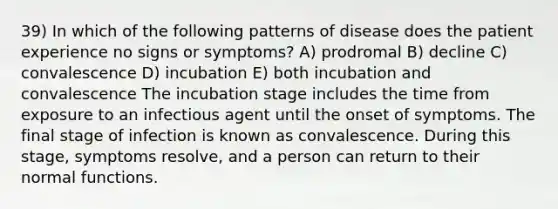 39) In which of the following patterns of disease does the patient experience no signs or symptoms? A) prodromal B) decline C) convalescence D) incubation E) both incubation and convalescence The incubation stage includes the time from exposure to an infectious agent until the onset of symptoms. The final stage of infection is known as convalescence. During this stage, symptoms resolve, and a person can return to their normal functions.