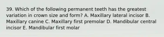 39. Which of the following permanent teeth has the greatest variation in crown size and form? A. Maxillary lateral incisor B. Maxillary canine C. Maxillary first premolar D. Mandibular central incisor E. Mandibular first molar