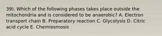 39). Which of the following phases takes place outside the mitochondria and is considered to be anaerobic? A. Electron transport chain B. Preparatory reaction C. Glycolysis D. Citric acid cycle E. Chemiosmosis