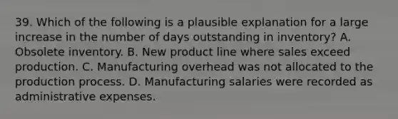 39. Which of the following is a plausible explanation for a large increase in the number of days outstanding in inventory? A. Obsolete inventory. B. New product line where sales exceed production. C. Manufacturing overhead was not allocated to the production process. D. Manufacturing salaries were recorded as administrative expenses.