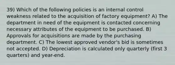 39) Which of the following policies is an internal control weakness related to the acquisition of factory equipment? A) The department in need of the equipment is contacted concerning necessary attributes of the equipment to be purchased. B) Approvals for acquisitions are made by the purchasing department. C) The lowest approved vendor's bid is sometimes not accepted. D) Depreciation is calculated only quarterly (first 3 quarters) and year-end.