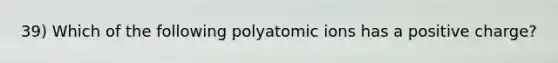 39) Which of the following polyatomic ions has a positive charge?