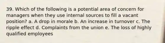 39. Which of the following is a potential area of concern for managers when they use internal sources to fill a vacant position? a. A drop in morale b. An increase in turnover c. The ripple effect d. Complaints from the union e. The loss of highly qualified employees